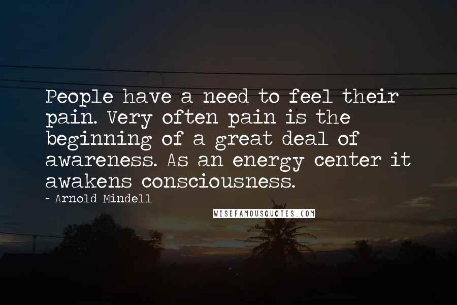 Arnold Mindell Quotes: People have a need to feel their pain. Very often pain is the beginning of a great deal of awareness. As an energy center it awakens consciousness.