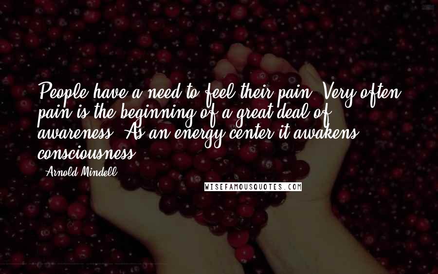 Arnold Mindell Quotes: People have a need to feel their pain. Very often pain is the beginning of a great deal of awareness. As an energy center it awakens consciousness.