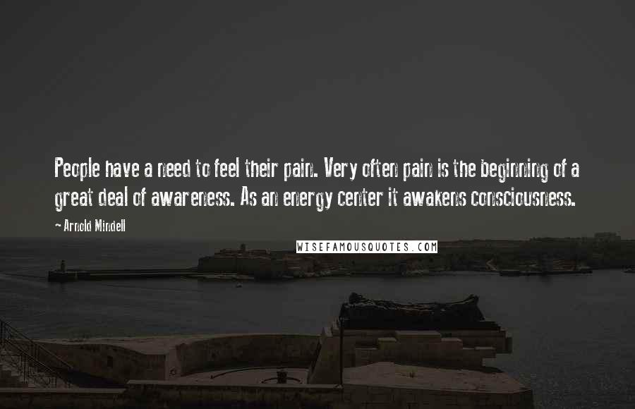 Arnold Mindell Quotes: People have a need to feel their pain. Very often pain is the beginning of a great deal of awareness. As an energy center it awakens consciousness.