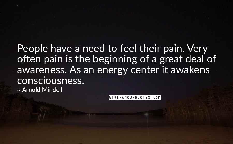 Arnold Mindell Quotes: People have a need to feel their pain. Very often pain is the beginning of a great deal of awareness. As an energy center it awakens consciousness.