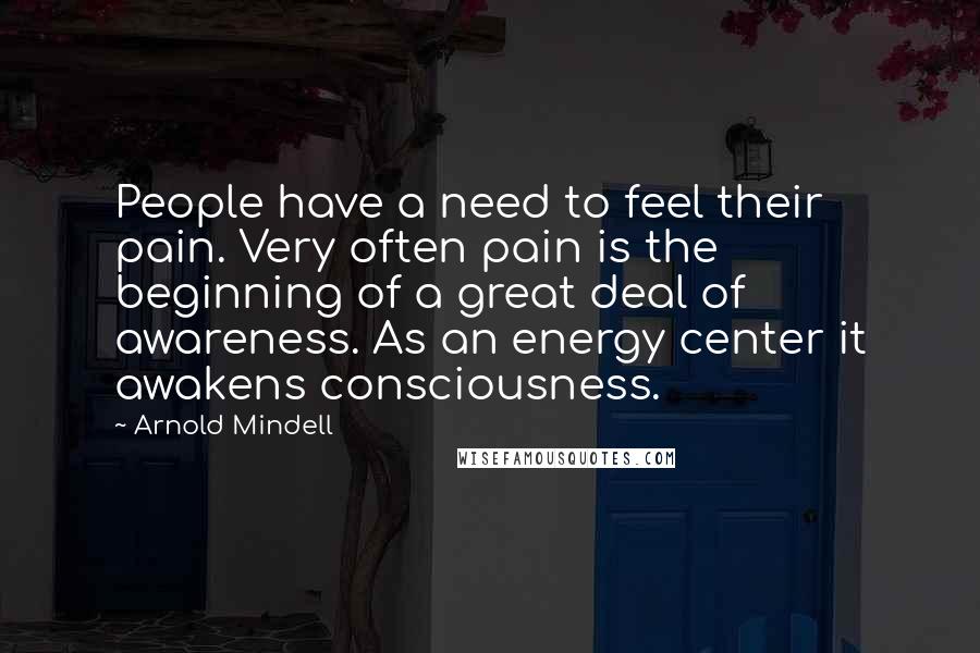 Arnold Mindell Quotes: People have a need to feel their pain. Very often pain is the beginning of a great deal of awareness. As an energy center it awakens consciousness.