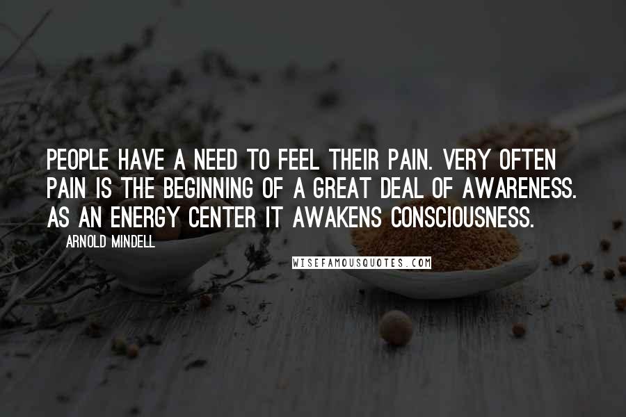 Arnold Mindell Quotes: People have a need to feel their pain. Very often pain is the beginning of a great deal of awareness. As an energy center it awakens consciousness.