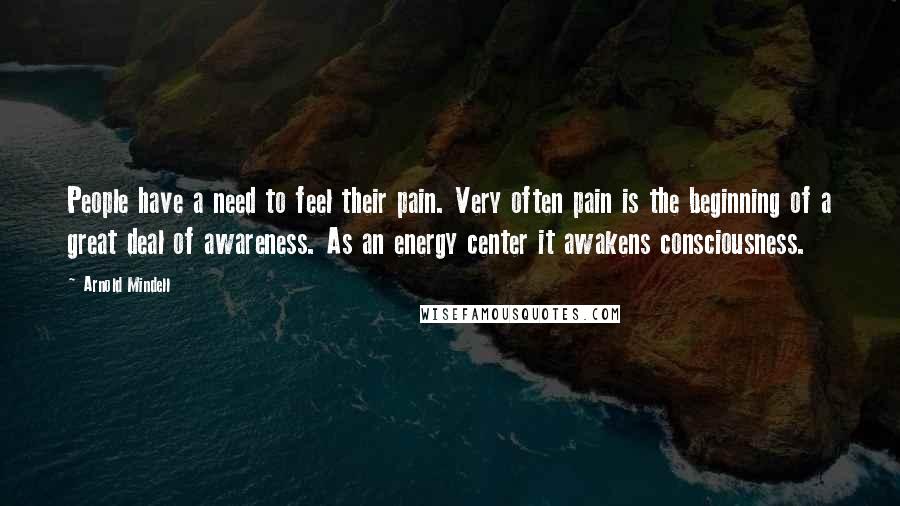 Arnold Mindell Quotes: People have a need to feel their pain. Very often pain is the beginning of a great deal of awareness. As an energy center it awakens consciousness.