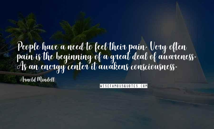 Arnold Mindell Quotes: People have a need to feel their pain. Very often pain is the beginning of a great deal of awareness. As an energy center it awakens consciousness.
