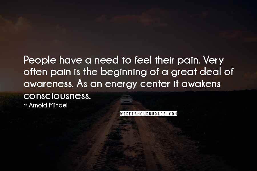 Arnold Mindell Quotes: People have a need to feel their pain. Very often pain is the beginning of a great deal of awareness. As an energy center it awakens consciousness.