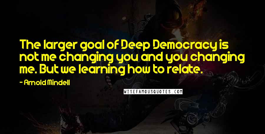 Arnold Mindell Quotes: The larger goal of Deep Democracy is not me changing you and you changing me. But we learning how to relate.