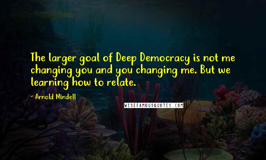 Arnold Mindell Quotes: The larger goal of Deep Democracy is not me changing you and you changing me. But we learning how to relate.