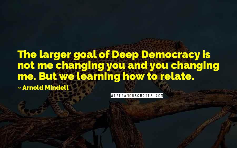 Arnold Mindell Quotes: The larger goal of Deep Democracy is not me changing you and you changing me. But we learning how to relate.