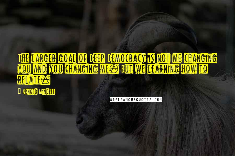 Arnold Mindell Quotes: The larger goal of Deep Democracy is not me changing you and you changing me. But we learning how to relate.