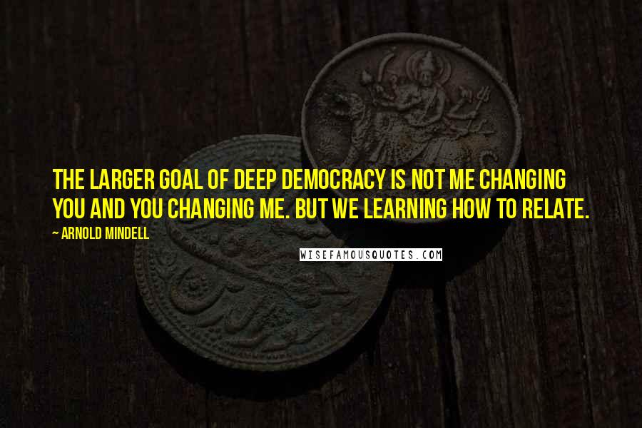 Arnold Mindell Quotes: The larger goal of Deep Democracy is not me changing you and you changing me. But we learning how to relate.