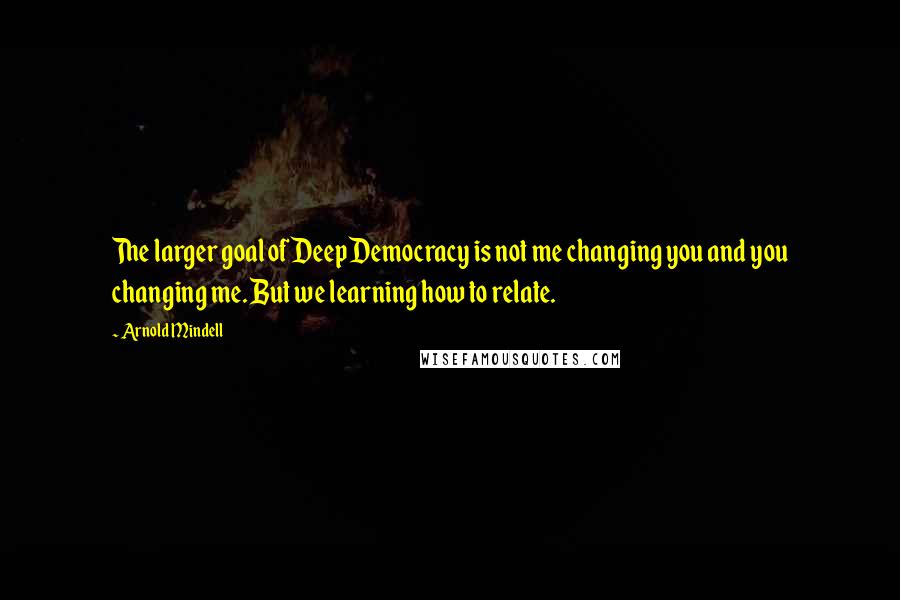 Arnold Mindell Quotes: The larger goal of Deep Democracy is not me changing you and you changing me. But we learning how to relate.