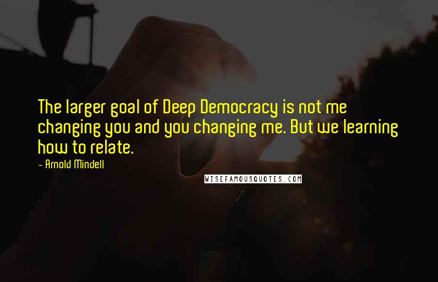 Arnold Mindell Quotes: The larger goal of Deep Democracy is not me changing you and you changing me. But we learning how to relate.