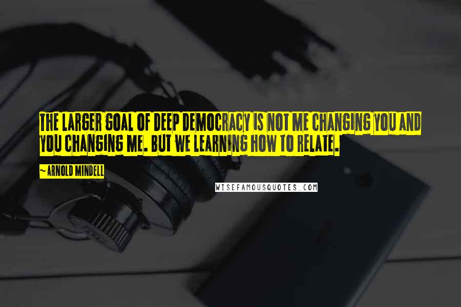 Arnold Mindell Quotes: The larger goal of Deep Democracy is not me changing you and you changing me. But we learning how to relate.