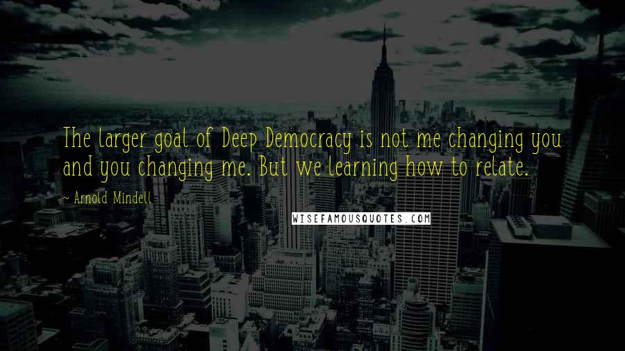 Arnold Mindell Quotes: The larger goal of Deep Democracy is not me changing you and you changing me. But we learning how to relate.