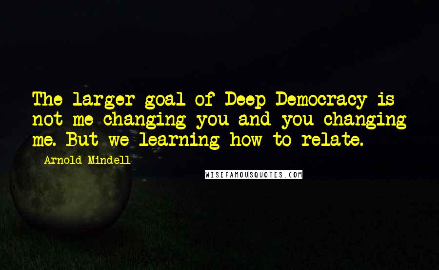 Arnold Mindell Quotes: The larger goal of Deep Democracy is not me changing you and you changing me. But we learning how to relate.