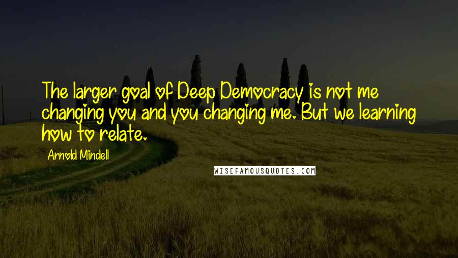 Arnold Mindell Quotes: The larger goal of Deep Democracy is not me changing you and you changing me. But we learning how to relate.