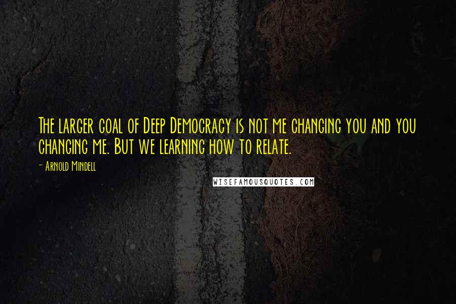 Arnold Mindell Quotes: The larger goal of Deep Democracy is not me changing you and you changing me. But we learning how to relate.