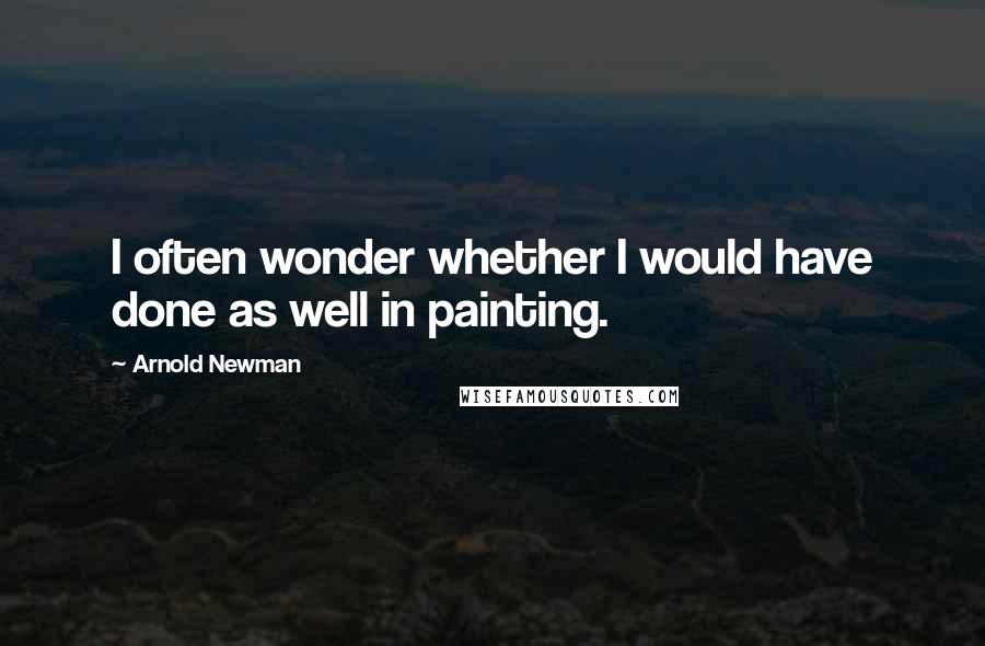 Arnold Newman Quotes: I often wonder whether I would have done as well in painting.