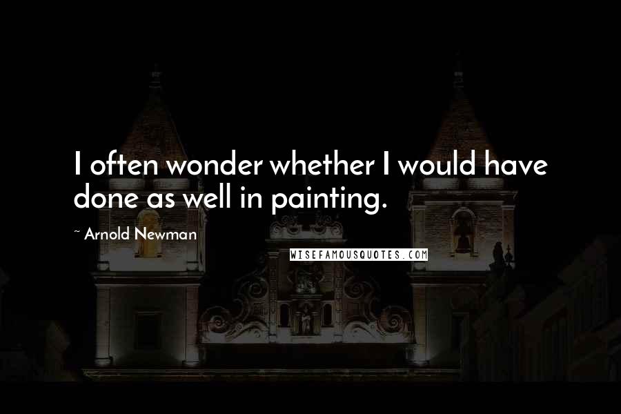 Arnold Newman Quotes: I often wonder whether I would have done as well in painting.