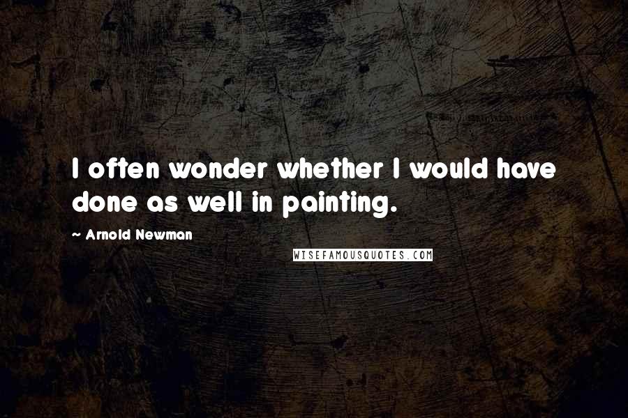 Arnold Newman Quotes: I often wonder whether I would have done as well in painting.