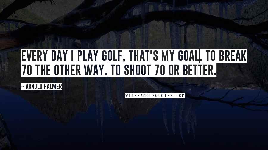 Arnold Palmer Quotes: Every day I play golf, that's my goal. To break 70 the other way. To shoot 70 or better.