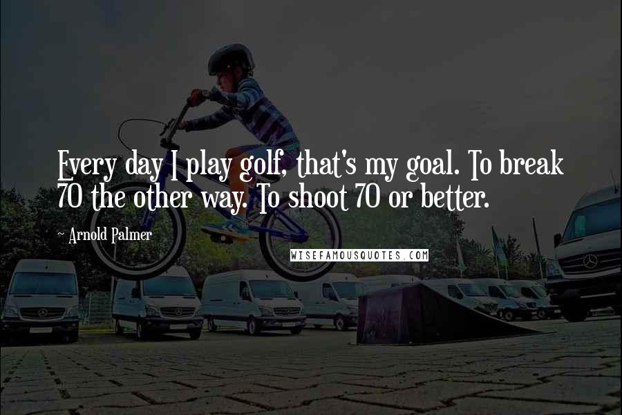 Arnold Palmer Quotes: Every day I play golf, that's my goal. To break 70 the other way. To shoot 70 or better.