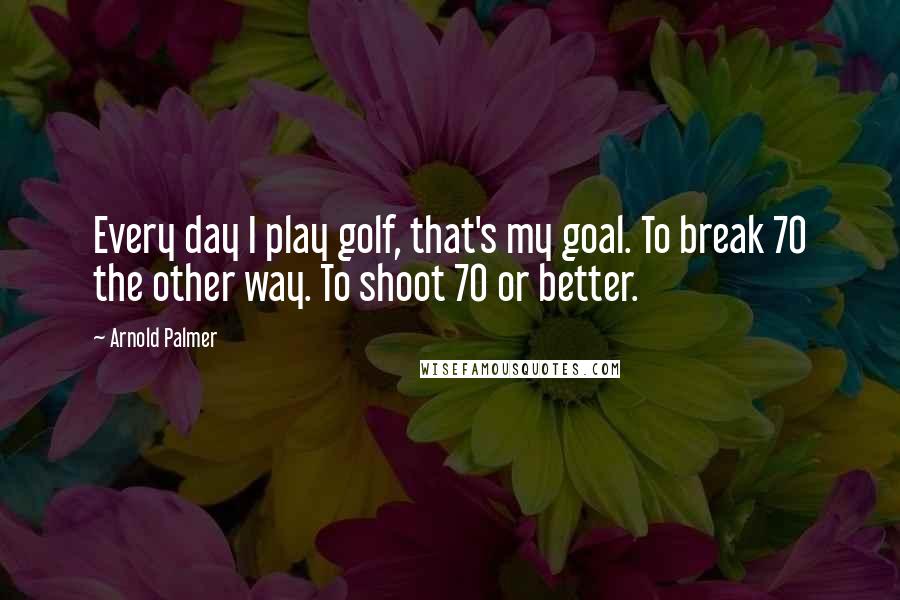 Arnold Palmer Quotes: Every day I play golf, that's my goal. To break 70 the other way. To shoot 70 or better.