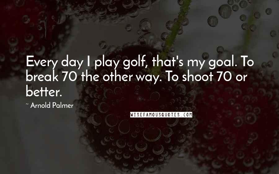 Arnold Palmer Quotes: Every day I play golf, that's my goal. To break 70 the other way. To shoot 70 or better.