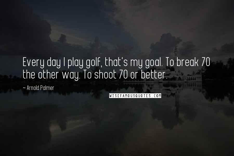 Arnold Palmer Quotes: Every day I play golf, that's my goal. To break 70 the other way. To shoot 70 or better.