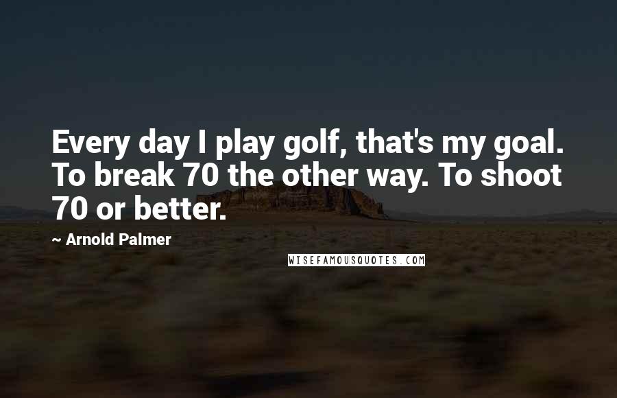 Arnold Palmer Quotes: Every day I play golf, that's my goal. To break 70 the other way. To shoot 70 or better.