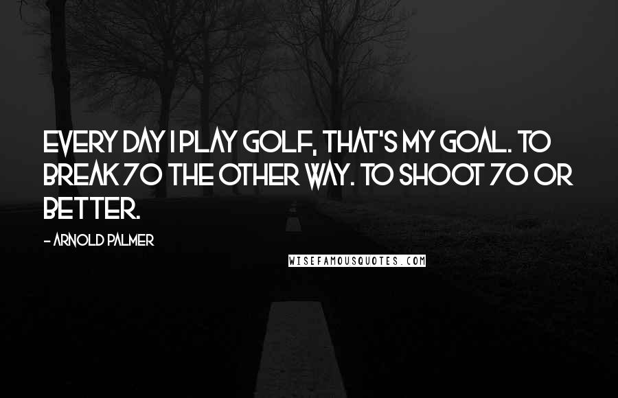 Arnold Palmer Quotes: Every day I play golf, that's my goal. To break 70 the other way. To shoot 70 or better.