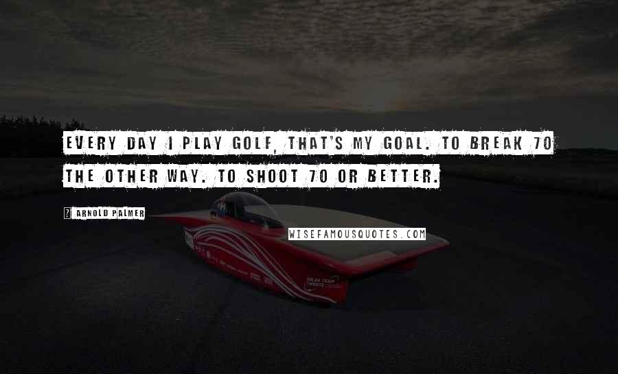 Arnold Palmer Quotes: Every day I play golf, that's my goal. To break 70 the other way. To shoot 70 or better.