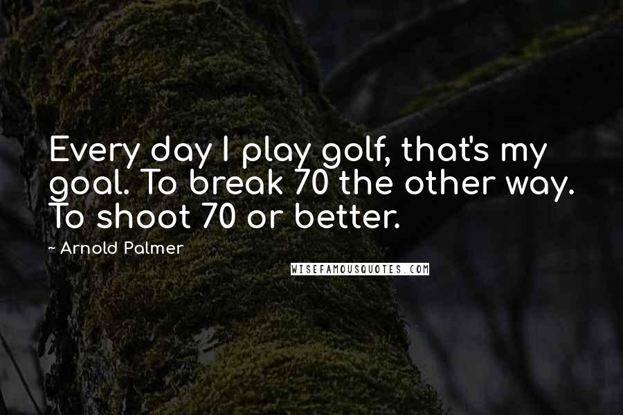 Arnold Palmer Quotes: Every day I play golf, that's my goal. To break 70 the other way. To shoot 70 or better.