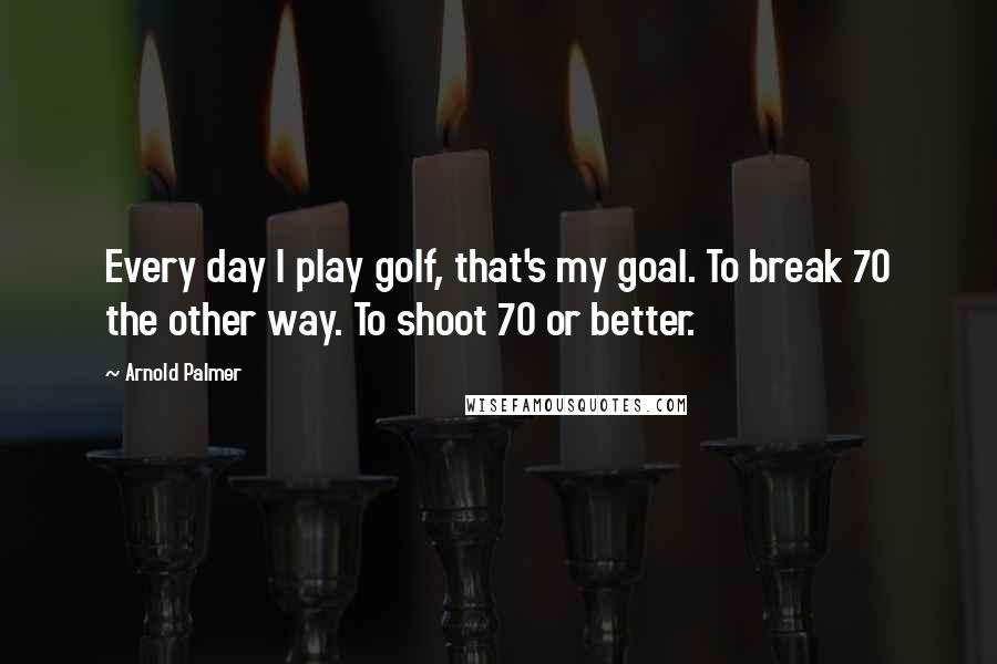 Arnold Palmer Quotes: Every day I play golf, that's my goal. To break 70 the other way. To shoot 70 or better.