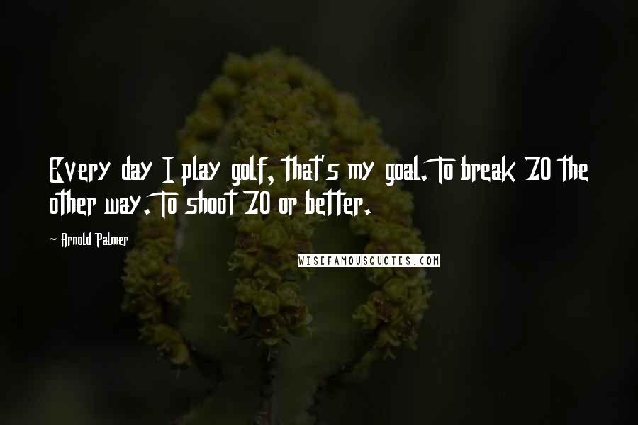 Arnold Palmer Quotes: Every day I play golf, that's my goal. To break 70 the other way. To shoot 70 or better.