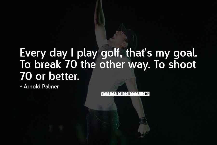 Arnold Palmer Quotes: Every day I play golf, that's my goal. To break 70 the other way. To shoot 70 or better.