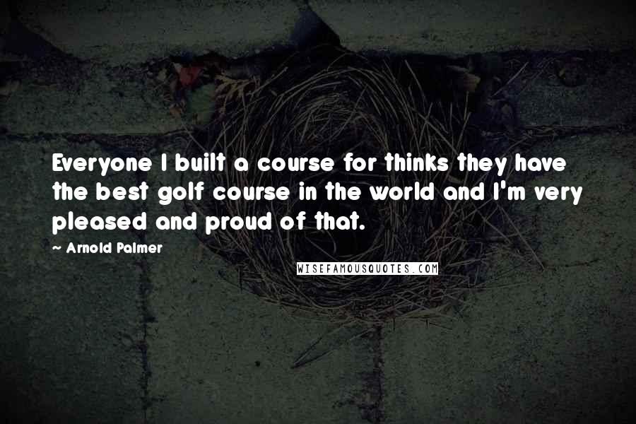 Arnold Palmer Quotes: Everyone I built a course for thinks they have the best golf course in the world and I'm very pleased and proud of that.