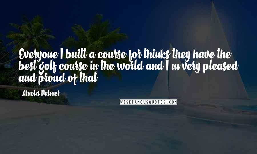 Arnold Palmer Quotes: Everyone I built a course for thinks they have the best golf course in the world and I'm very pleased and proud of that.
