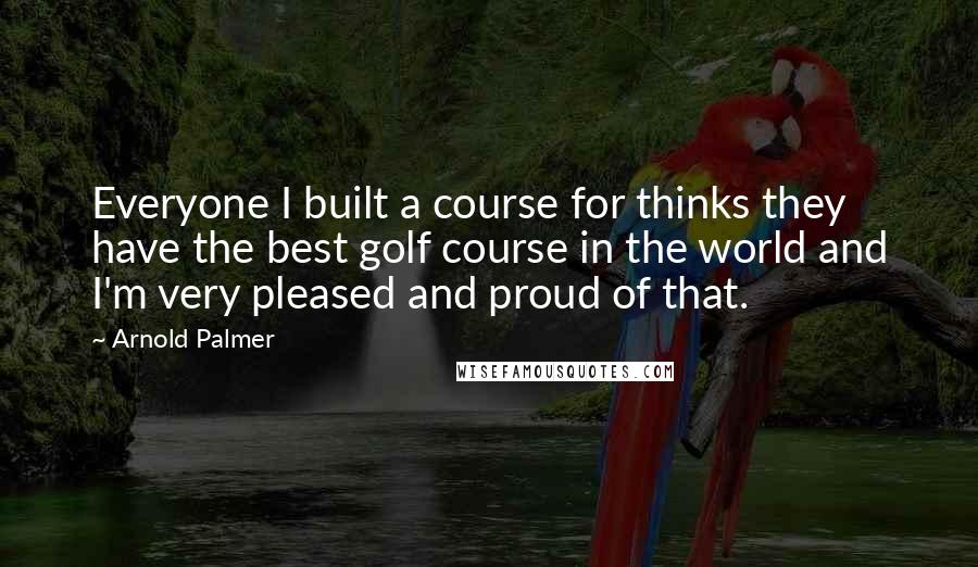 Arnold Palmer Quotes: Everyone I built a course for thinks they have the best golf course in the world and I'm very pleased and proud of that.