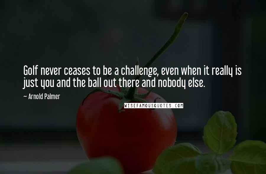 Arnold Palmer Quotes: Golf never ceases to be a challenge, even when it really is just you and the ball out there and nobody else.