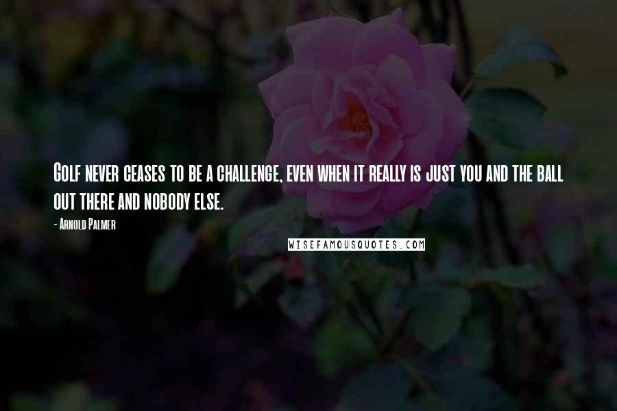 Arnold Palmer Quotes: Golf never ceases to be a challenge, even when it really is just you and the ball out there and nobody else.