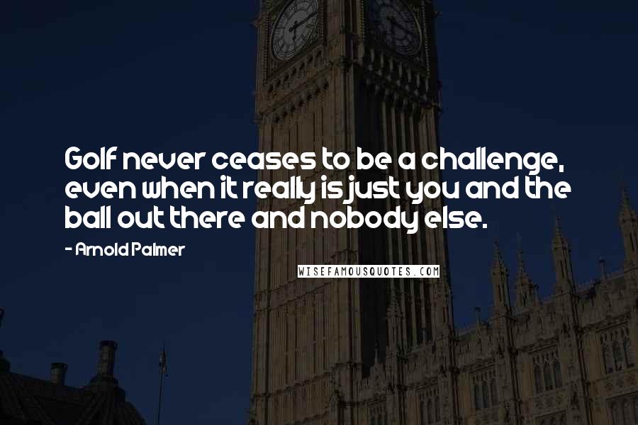 Arnold Palmer Quotes: Golf never ceases to be a challenge, even when it really is just you and the ball out there and nobody else.