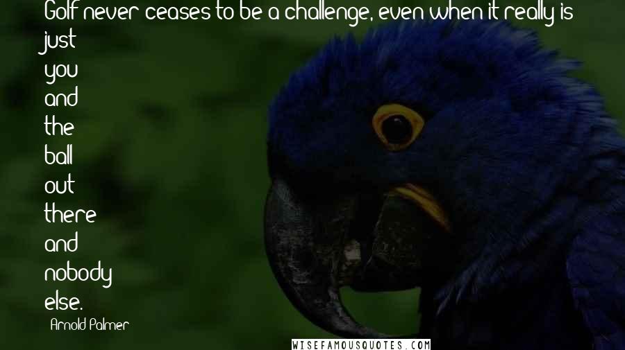Arnold Palmer Quotes: Golf never ceases to be a challenge, even when it really is just you and the ball out there and nobody else.