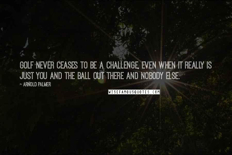 Arnold Palmer Quotes: Golf never ceases to be a challenge, even when it really is just you and the ball out there and nobody else.