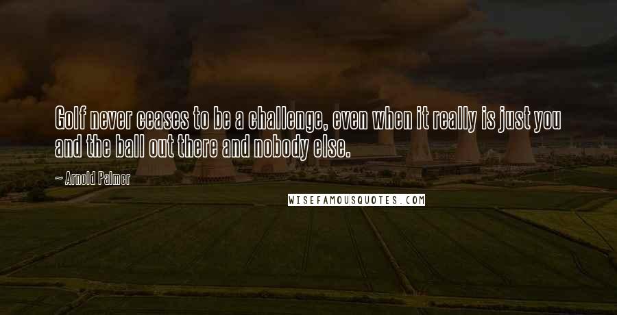 Arnold Palmer Quotes: Golf never ceases to be a challenge, even when it really is just you and the ball out there and nobody else.