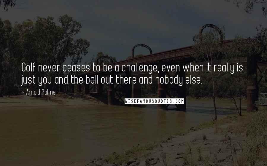 Arnold Palmer Quotes: Golf never ceases to be a challenge, even when it really is just you and the ball out there and nobody else.