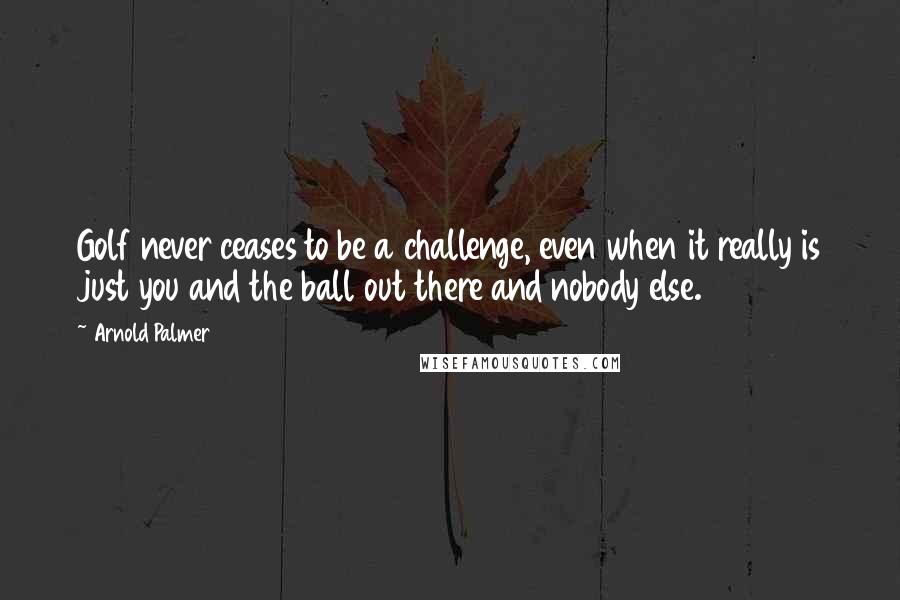 Arnold Palmer Quotes: Golf never ceases to be a challenge, even when it really is just you and the ball out there and nobody else.
