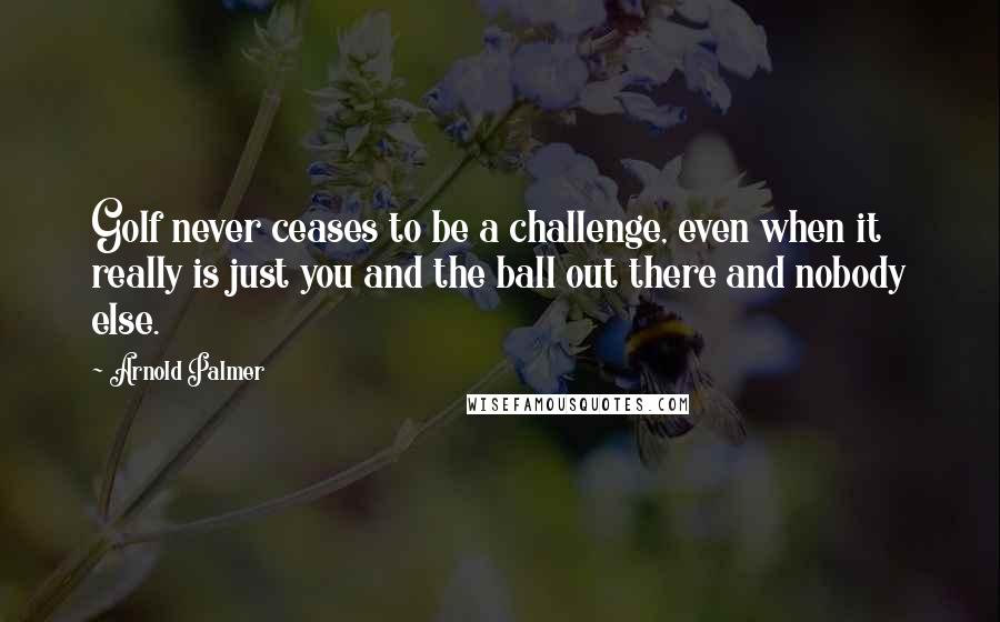 Arnold Palmer Quotes: Golf never ceases to be a challenge, even when it really is just you and the ball out there and nobody else.