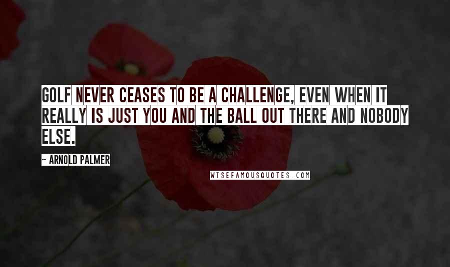 Arnold Palmer Quotes: Golf never ceases to be a challenge, even when it really is just you and the ball out there and nobody else.