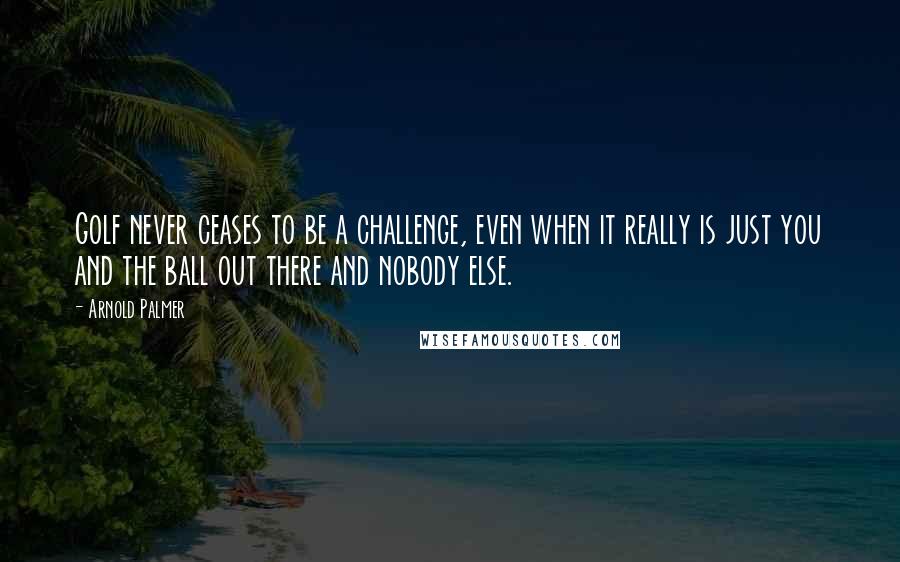 Arnold Palmer Quotes: Golf never ceases to be a challenge, even when it really is just you and the ball out there and nobody else.